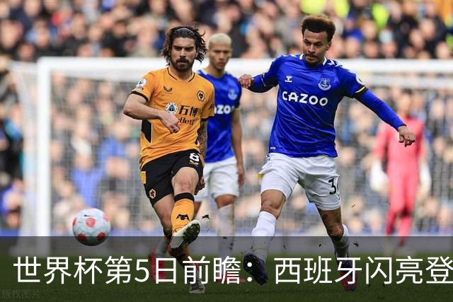 世界杯第5日前瞻：西班牙闪亮登场 伊沙亮相力争开门红